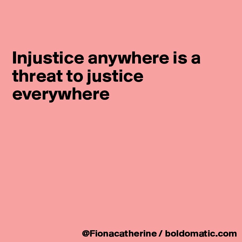 

Injustice anywhere is a 
threat to justice
everywhere






