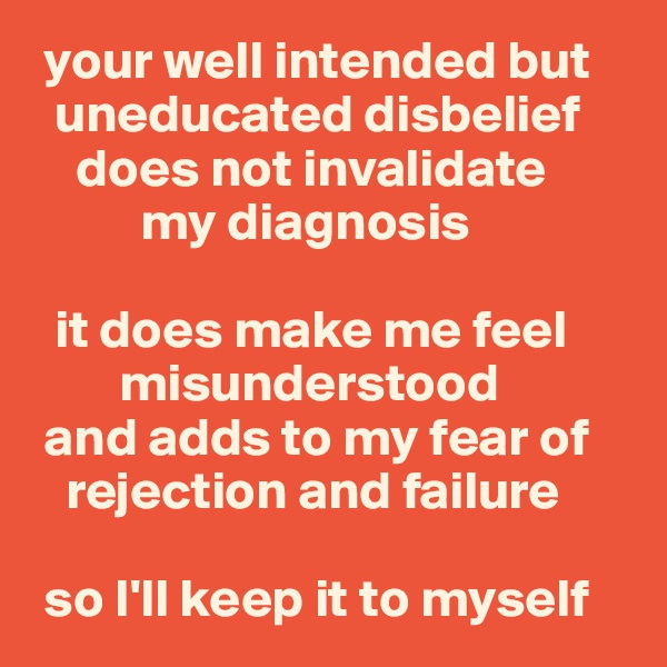  your well intended but
  uneducated disbelief
    does not invalidate 
          my diagnosis

  it does make me feel 
        misunderstood 
 and adds to my fear of 
   rejection and failure

 so I'll keep it to myself