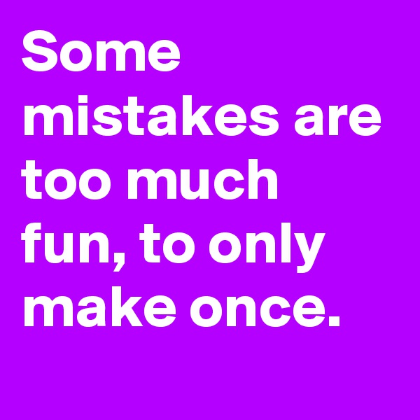 Some mistakes are too much fun, to only make once.