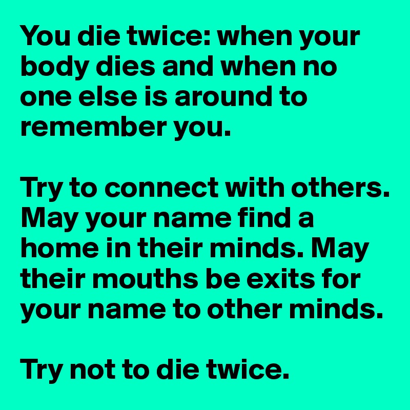 You die twice: when your body dies and when no one else is around to remember you. 

Try to connect with others. May your name find a home in their minds. May their mouths be exits for your name to other minds. 

Try not to die twice. 