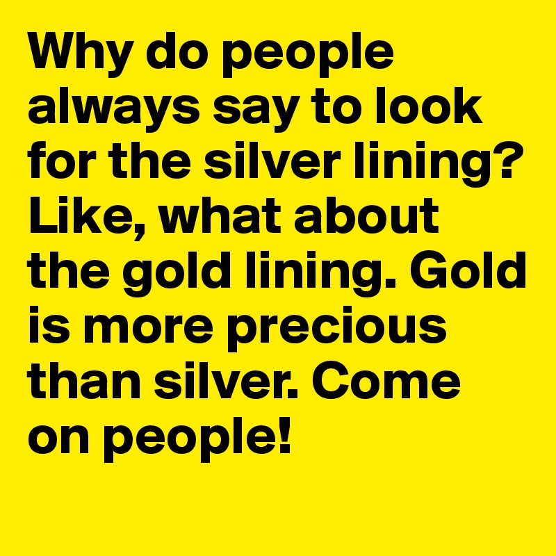 Why do people always say to look for the silver lining? Like, what about the gold lining. Gold is more precious than silver. Come on people!