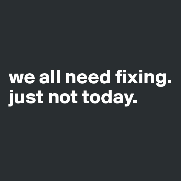 


we all need fixing. 
just not today.


