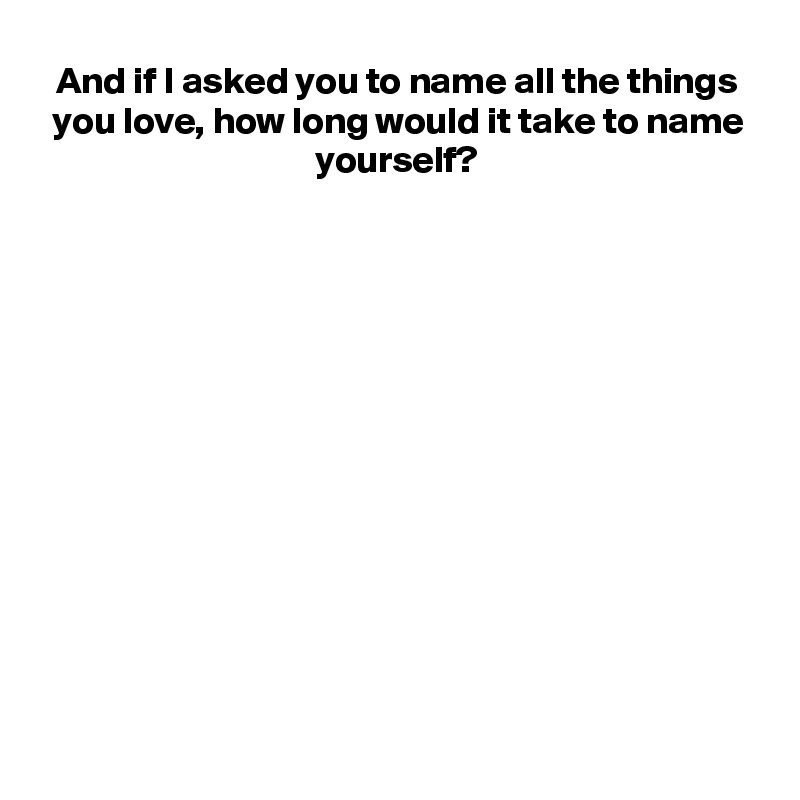 And if I asked you to name all the things you love, how long would it take to name yourself?














