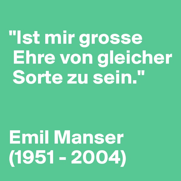 
"Ist mir grosse  
 Ehre von gleicher  
 Sorte zu sein."


Emil Manser (1951 - 2004)