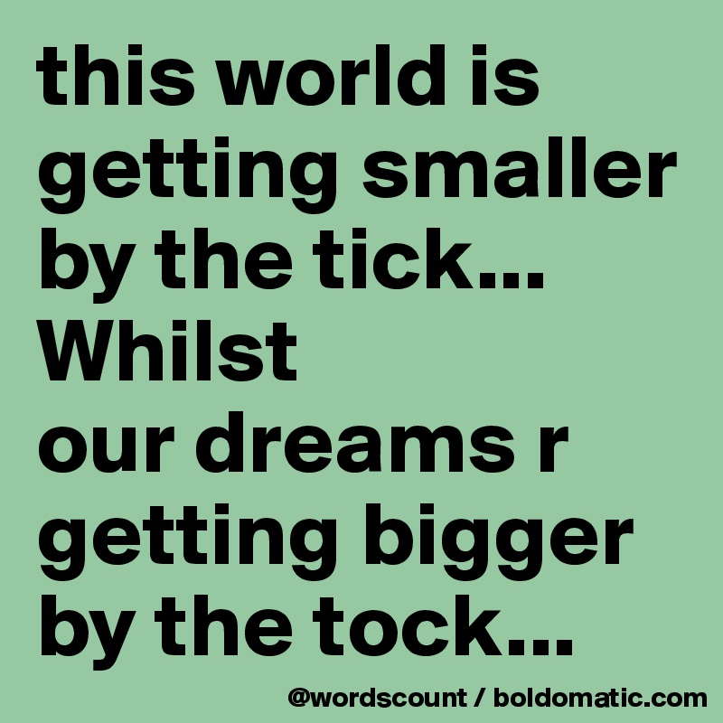 this world is getting smaller by the tick... Whilst
our dreams r getting bigger by the tock...