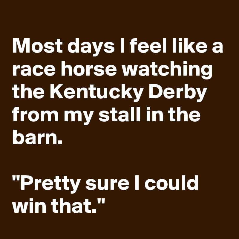 
Most days I feel like a race horse watching the Kentucky Derby from my stall in the barn. 

"Pretty sure I could win that." 