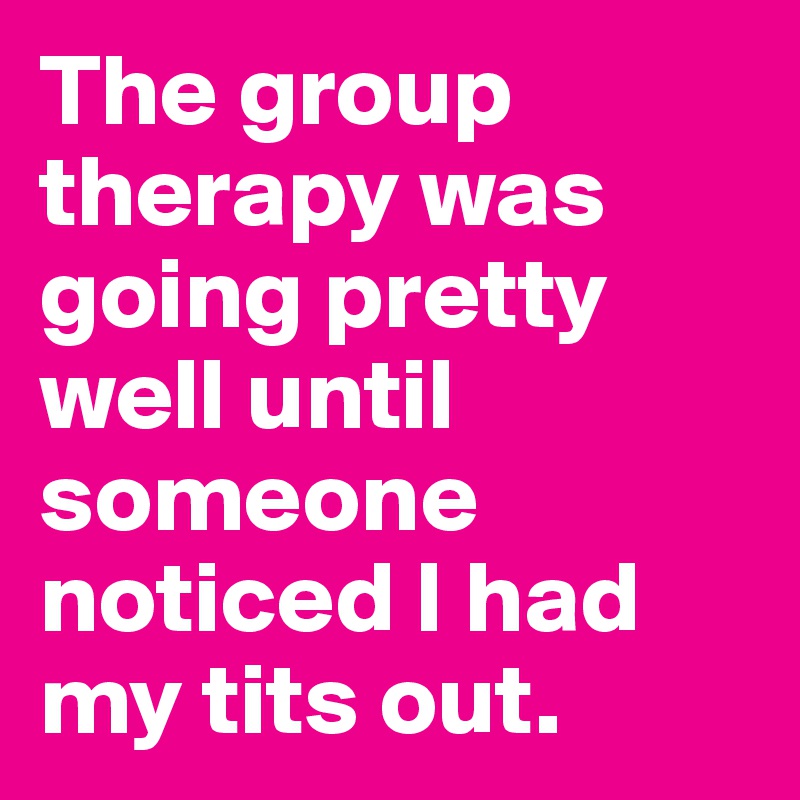 The group therapy was going pretty well until someone noticed I had my tits out.