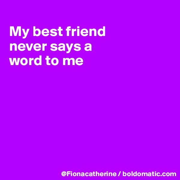 
My best friend
never says a
word to me






