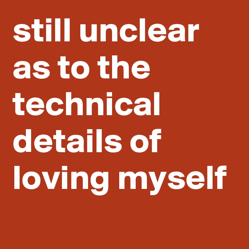 still unclear as to the technical details of loving myself