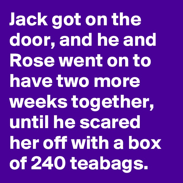 Jack got on the door, and he and Rose went on to have two more weeks together, until he scared her off with a box of 240 teabags. 