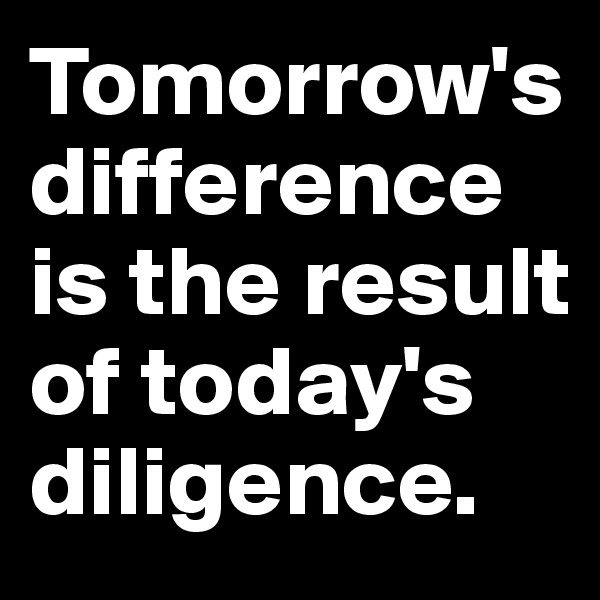 Tomorrow's difference is the result of today's diligence.