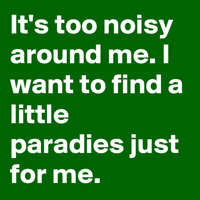 It's too noisy around me. I want to find a little paradies just for me.
