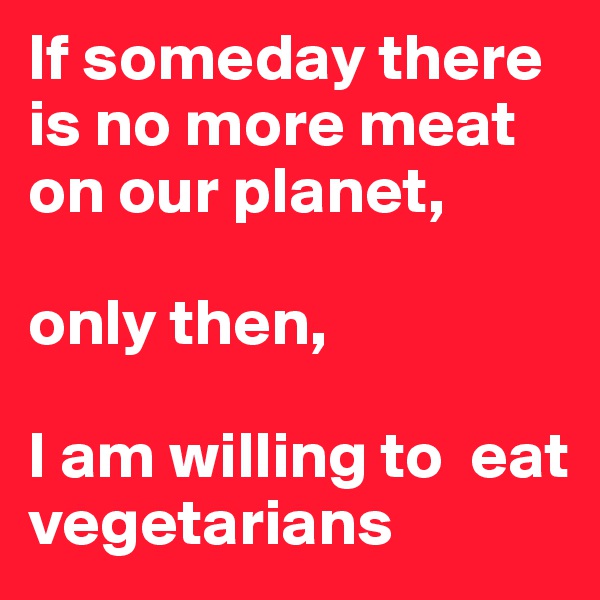If someday there is no more meat on our planet,

only then,

I am willing to  eat vegetarians