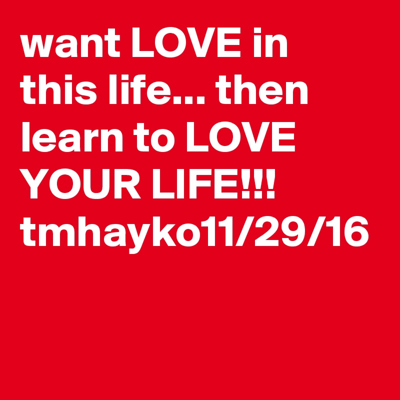 want LOVE in this life... then learn to LOVE YOUR LIFE!!!
tmhayko11/29/16 