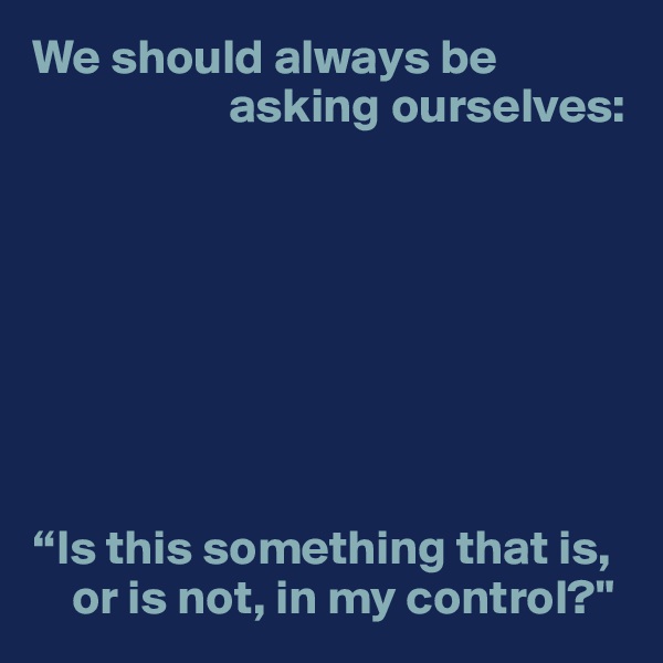 We should always be 
                    asking ourselves:








“Is this something that is, 
    or is not, in my control?"