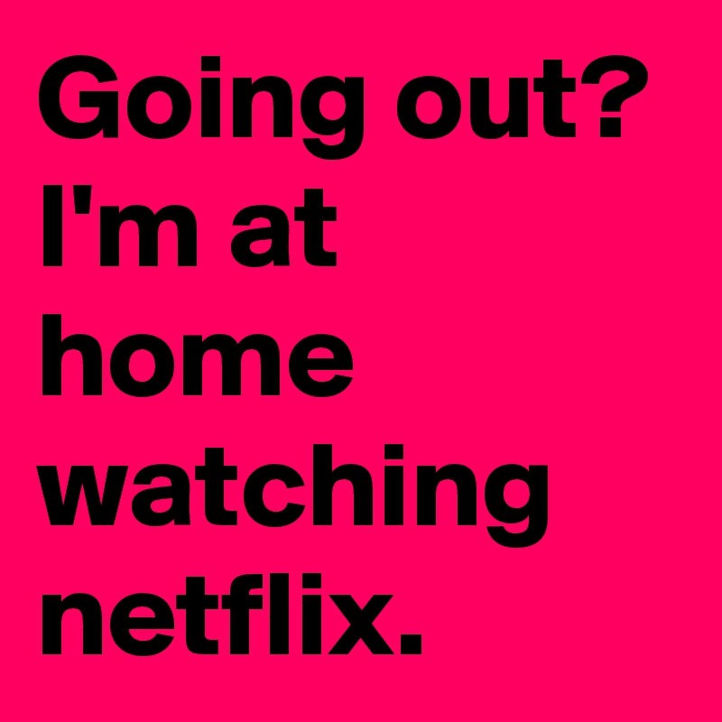Going out?
I'm at home watching
netflix.