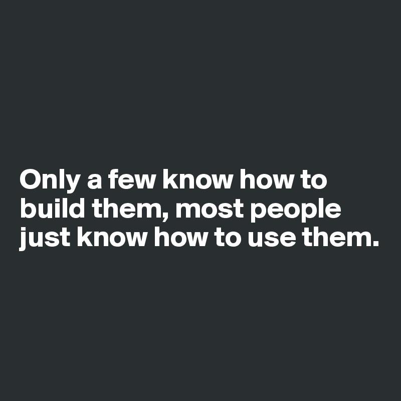 




Only a few know how to build them, most people just know how to use them.



