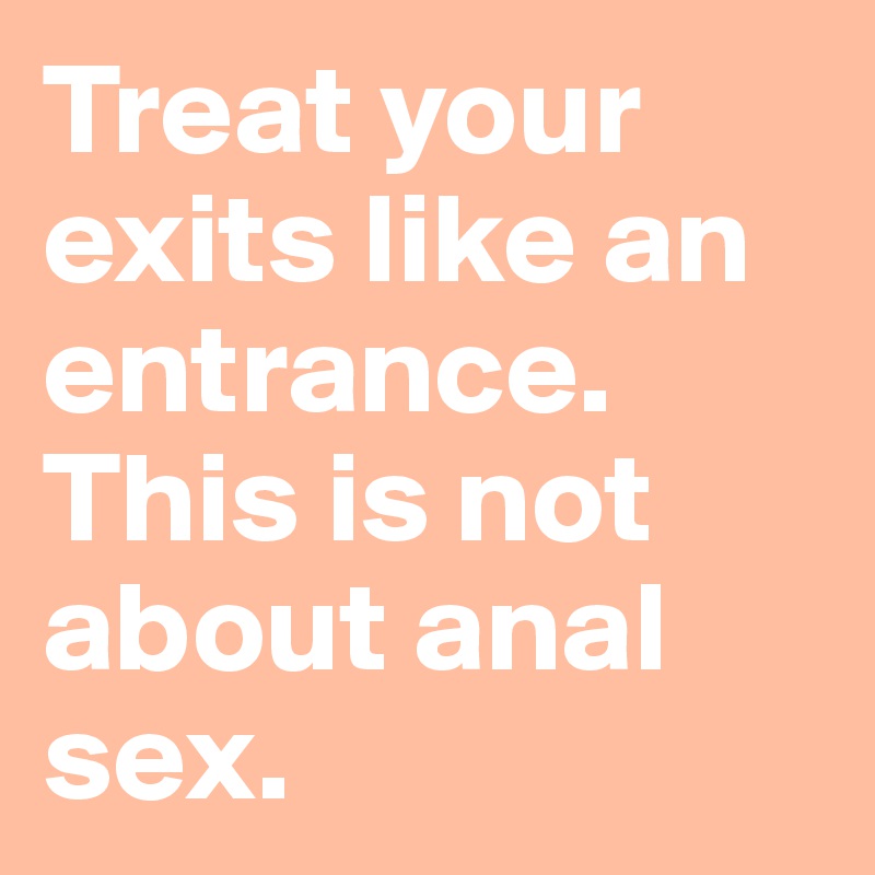 Treat your exits like an entrance. 
This is not about anal sex.