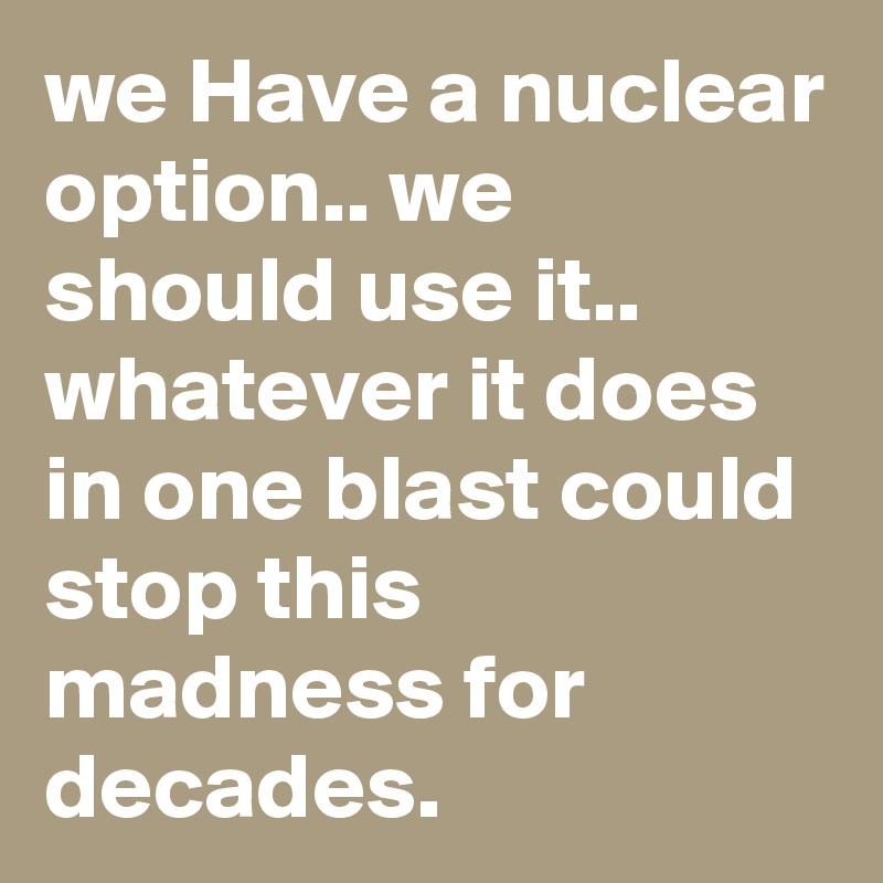 we Have a nuclear option.. we should use it.. whatever it does in one blast could stop this madness for decades.