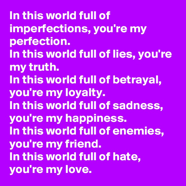 In this world full of imperfections, you're my perfection.
In this world full of lies, you're my truth.
In this world full of betrayal, you're my loyalty.
In this world full of sadness, you're my happiness.
In this world full of enemies, you're my friend.
In this world full of hate, you're my love.