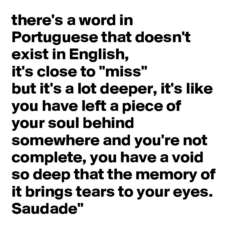 there's a word in Portuguese that doesn't exist in English,
it's close to "miss" 
but it's a lot deeper, it's like you have left a piece of your soul behind somewhere and you're not complete, you have a void so deep that the memory of it brings tears to your eyes.
Saudade" 