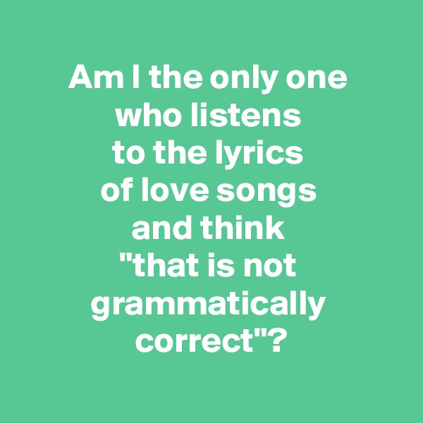 
 Am I the only one 
 who listens 
 to the lyrics 
 of love songs 
 and think 
 "that is not 
 grammatically 
 correct"?
