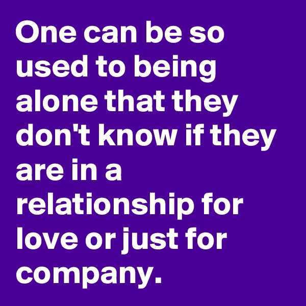 One can be so used to being alone that they don't know if they are in a relationship for love or just for company.