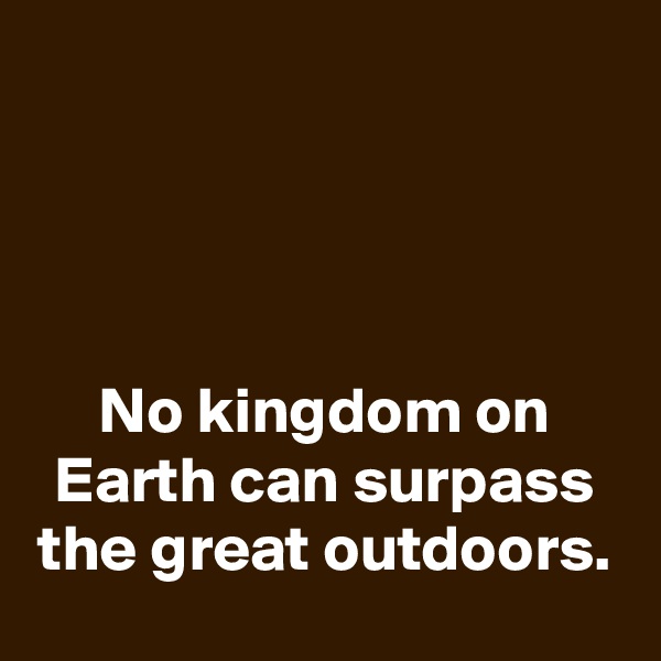 




No kingdom on Earth can surpass the great outdoors.