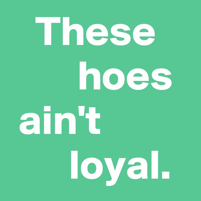    These            hoes
 ain't                 loyal. 