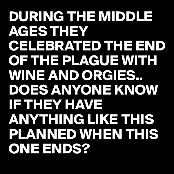 DURING THE MIDDLE AGES THEY CELEBRATED THE END OF THE PLAGUE WITH WINE AND ORGIES.. DOES ANYONE KNOW IF THEY HAVE ANYTHING LIKE THIS PLANNED WHEN THIS ONE ENDS?