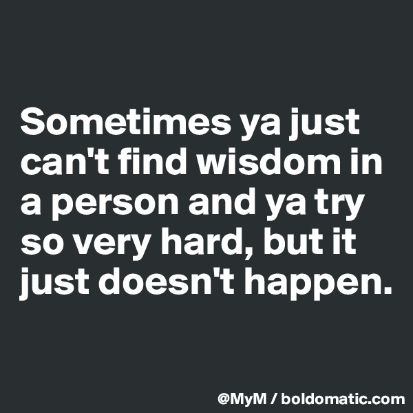 

Sometimes ya just can't find wisdom in a person and ya try so very hard, but it just doesn't happen.

