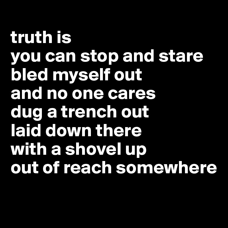 
truth is 
you can stop and stare
bled myself out 
and no one cares
dug a trench out 
laid down there
with a shovel up 
out of reach somewhere
