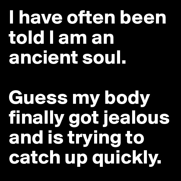 I have often been told I am an ancient soul.

Guess my body finally got jealous and is trying to catch up quickly.