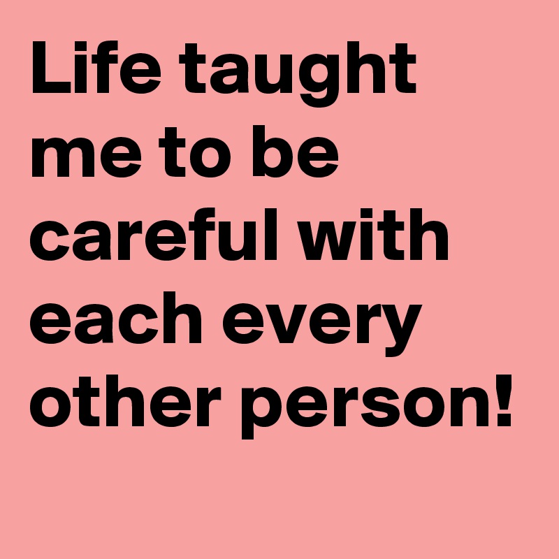 Life taught me to be careful with each every other person!