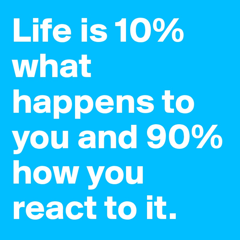 Life is 10% what happens to you and 90% how you react to it. 