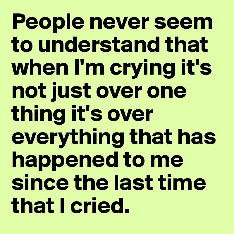 People never seem to understand that when I'm crying it's not just over one thing it's over everything that has happened to me since the last time that I cried. 