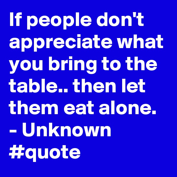 If people don't appreciate what you bring to the table.. then let them eat alone. - Unknown #quote