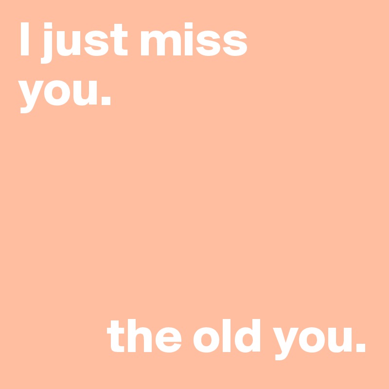I just miss 
you. 

    


         the old you.     