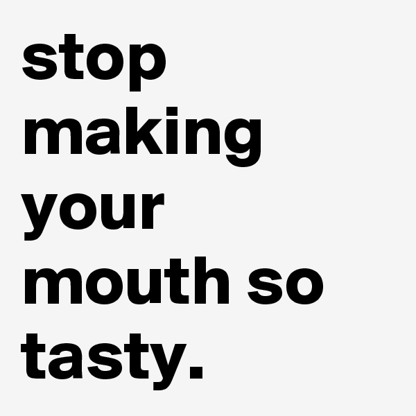 stop making your mouth so tasty.