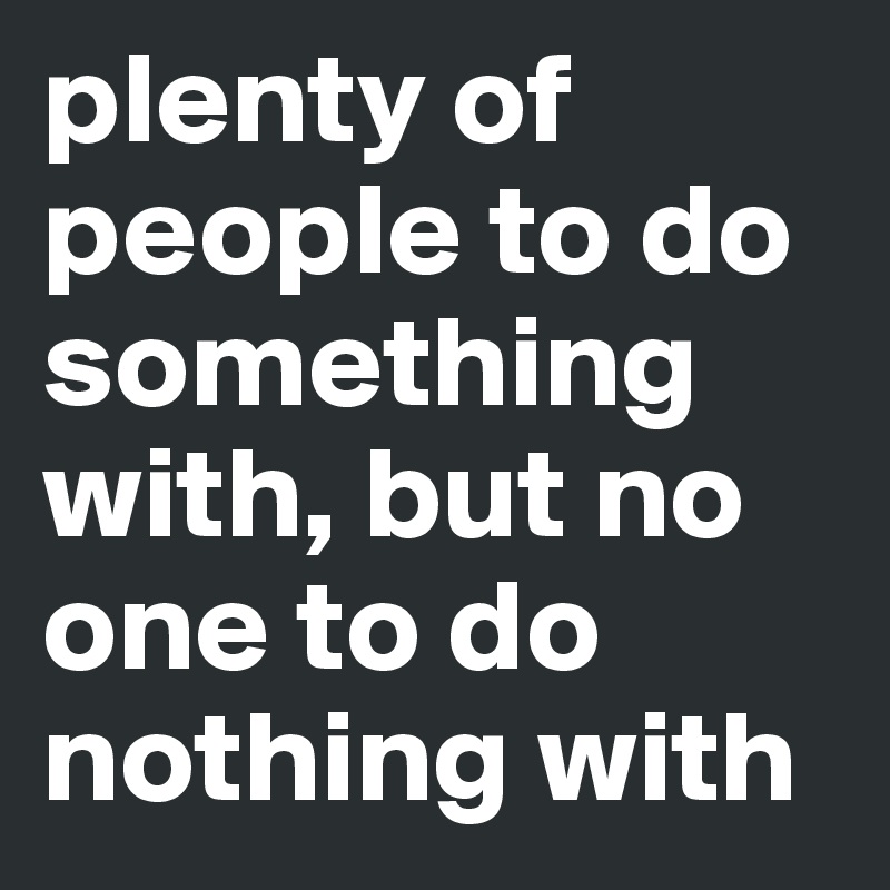 plenty of people to do something with, but no one to do nothing with