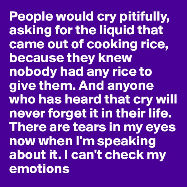 People would cry pitifully, asking for the liquid that came out of cooking rice, because they knew nobody had any rice to give them. And anyone who has heard that cry will never forget it in their life. There are tears in my eyes now when I'm speaking about it. I can't check my emotions