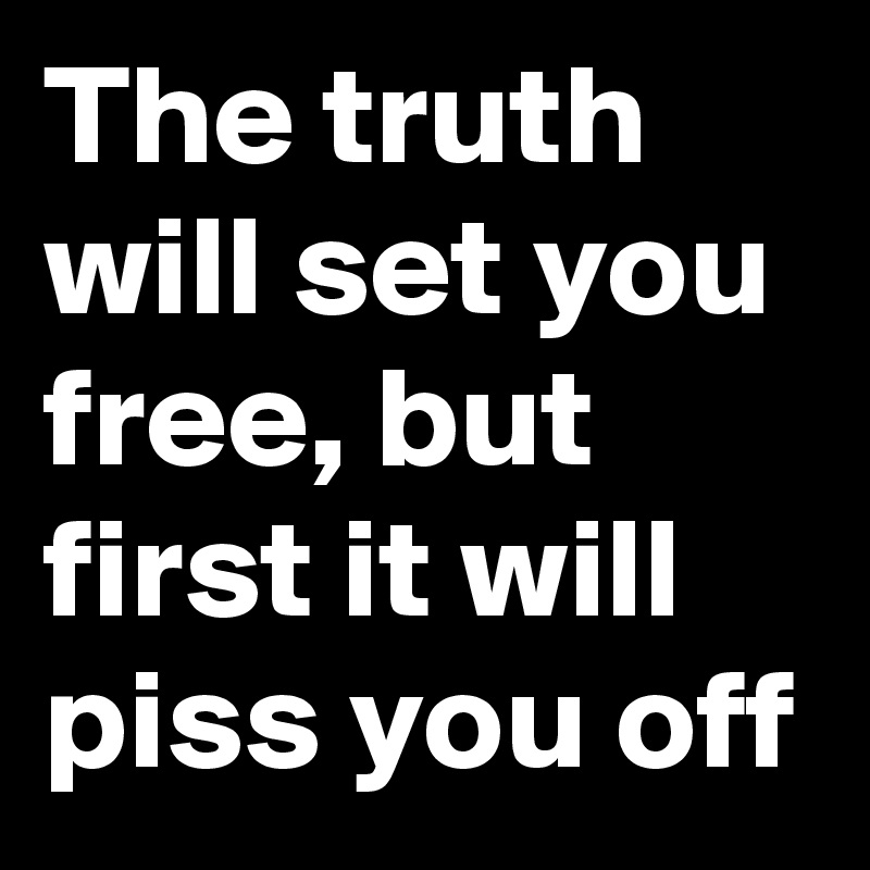 The truth will set you free, but first it will piss you off