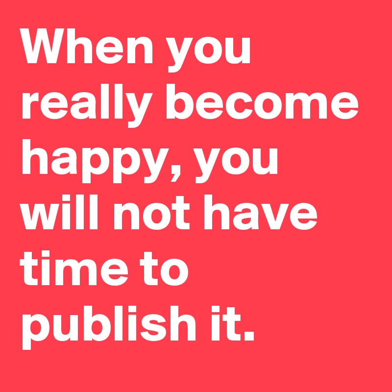 When you really become happy, you will not have time to publish it.