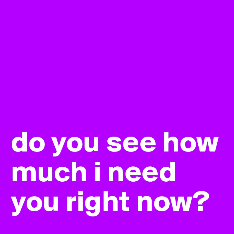 



do you see how much i need you right now?
