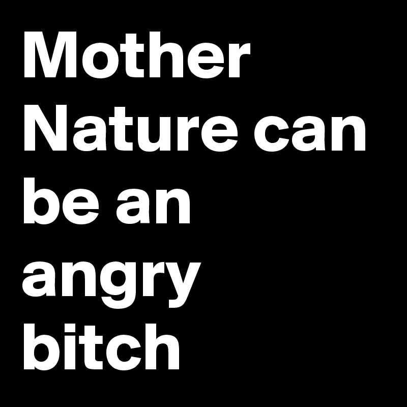 Mother Nature can be an angry bitch