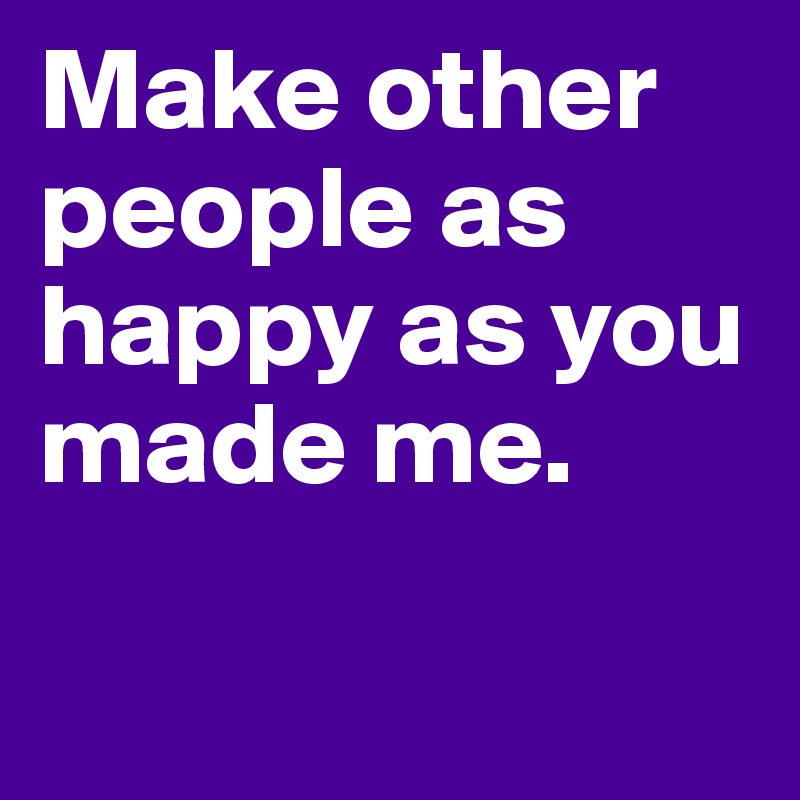 Make other people as happy as you made me.

