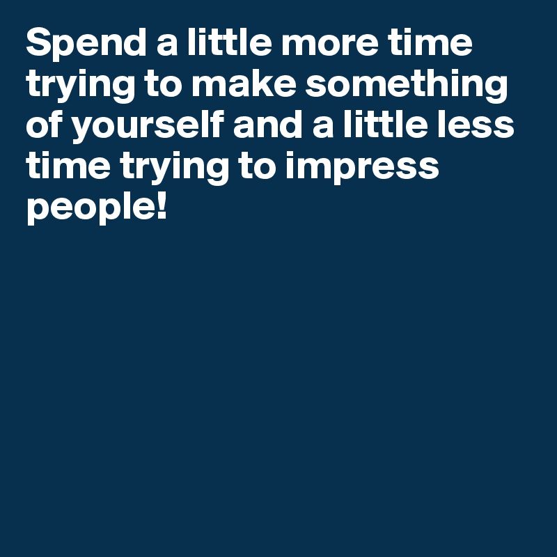 Spend a little more time trying to make something of yourself and a little less time trying to impress people!






