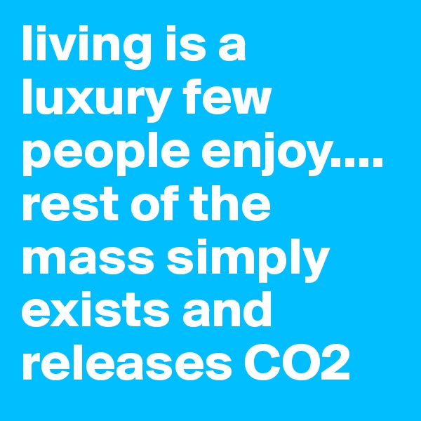 living is a luxury few people enjoy.... rest of the mass simply exists and releases CO2