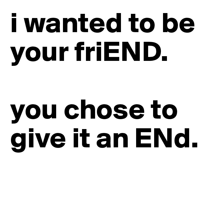 i wanted to be your friEND. 

you chose to give it an ENd.
