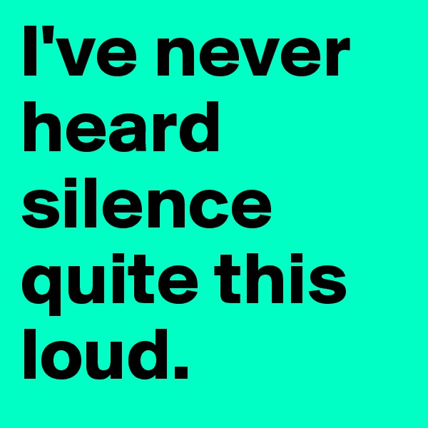 I've never heard silence quite this loud.